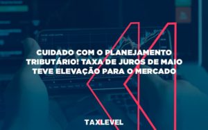 Cuidado Com O Planejamento Tributario Taxa De Juros De Maio Teve Elevacao Para O Mercado Taxlevel - Taxlevel | Soluções Empresarias em Jaú